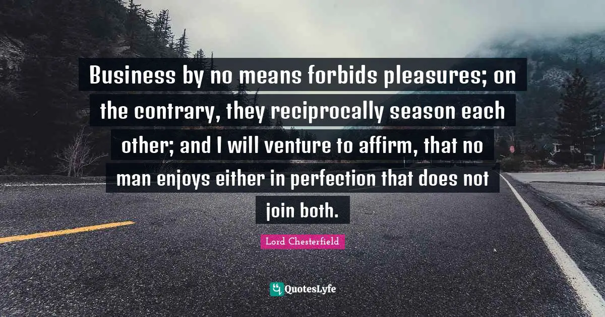 Business by no means forbids pleasures; on the contrary, they reciprocally season each other; and I will venture to affirm, that no man enjoys either in perfection that does not join both.