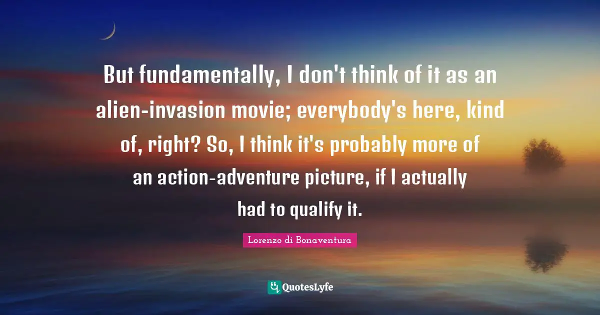 But fundamentally, I don't think of it as an alien-invasion movie; everybody's here, kind of, right? So, I think it's probably more of an action-adventure picture, if I actually had to qualify it.