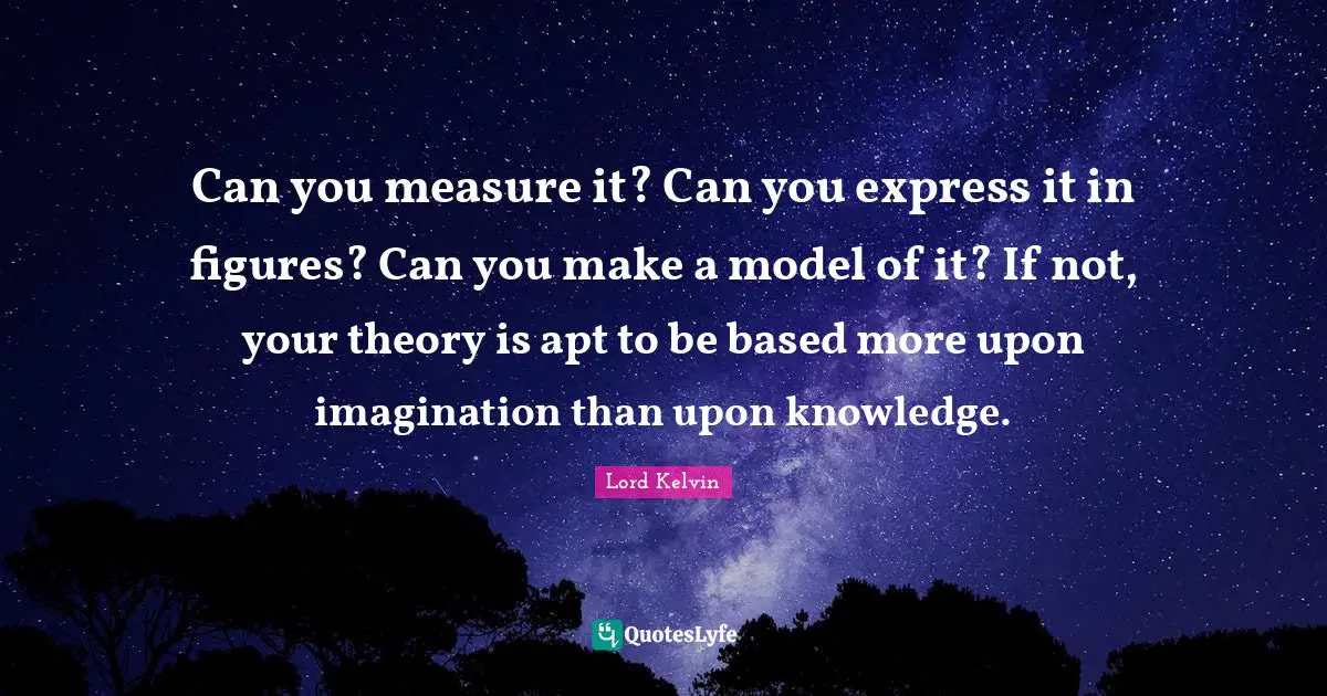 Lord Kelvin Quotes: Can you measure it? Can you express it in figures? Can you make a model of it? If not, your theory is apt to be based more upon imagination than upon knowledge.