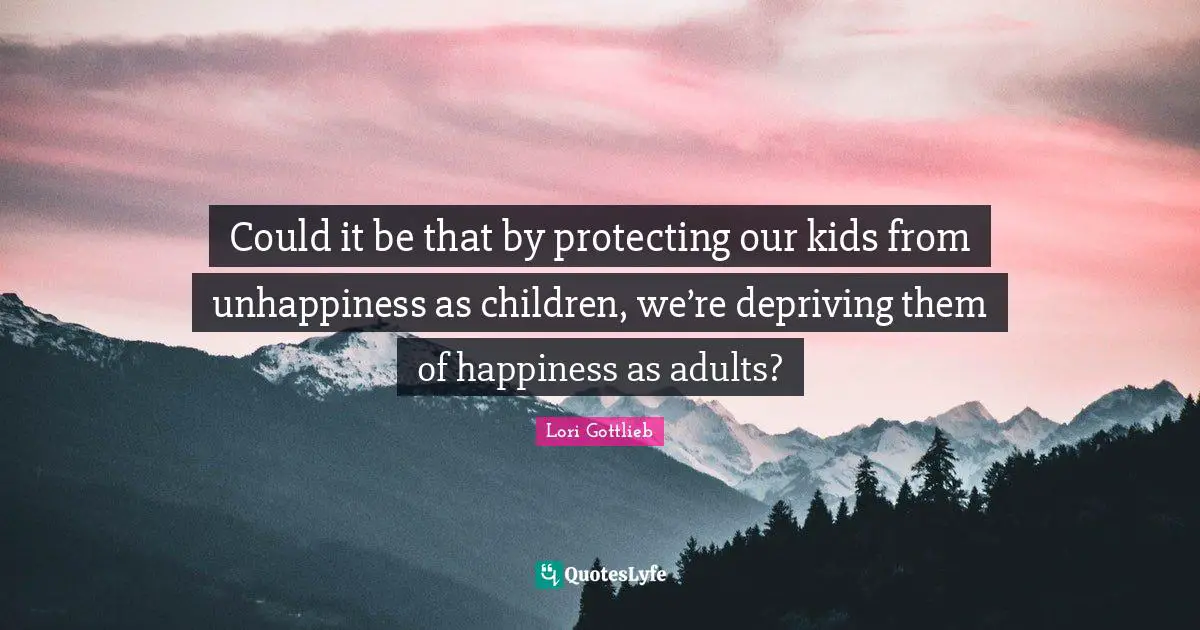 Could it be that by protecting our kids from unhappiness as children, we’re depriving them of happiness as adults?