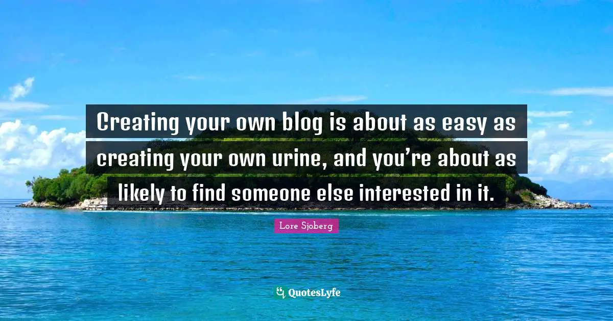 Creating your own blog is about as easy as creating your own urine, and you’re about as likely to find someone else interested in it.