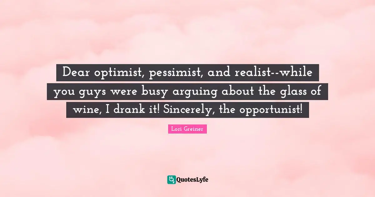 Lori Greiner Quotes: Dear optimist, pessimist, and realist--while you guys were busy arguing about the glass of wine, I drank it! Sincerely, the opportunist!