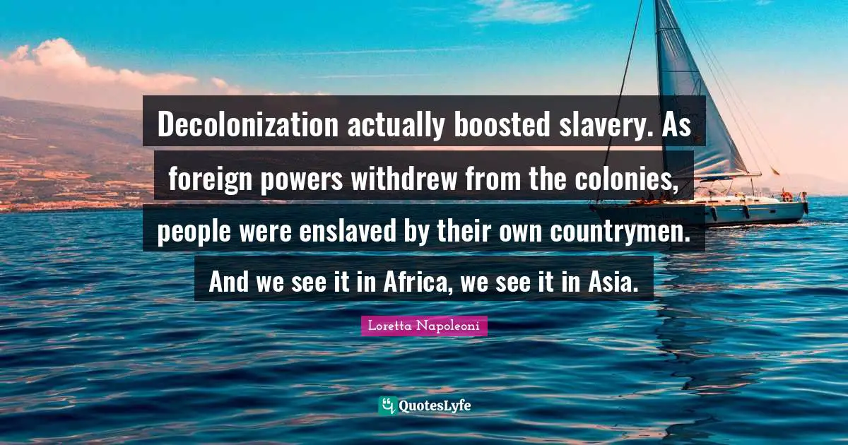 Decolonization actually boosted slavery. As foreign powers withdrew from the colonies, people were enslaved by their own countrymen. And we see it in Africa, we see it in Asia.