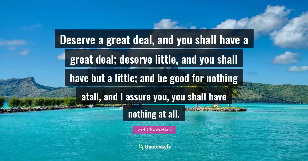 Deserve a great deal, and you shall have a great deal; deserve little, and you shall have but a little; and be good for nothing atall, and I assure you, you shall have nothing at all.