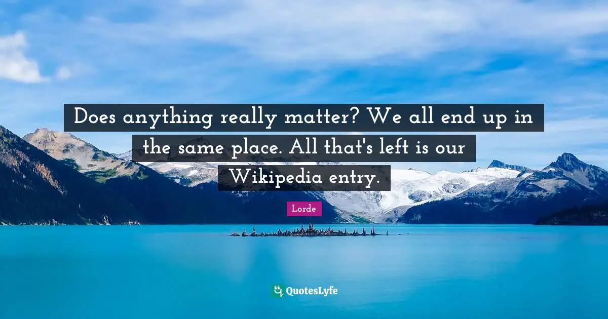 Does anything really matter? We all end up in the same place. All that's left is our Wikipedia entry.