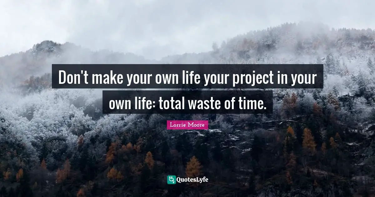 Don't make your own life your project in your own life: total waste of time.