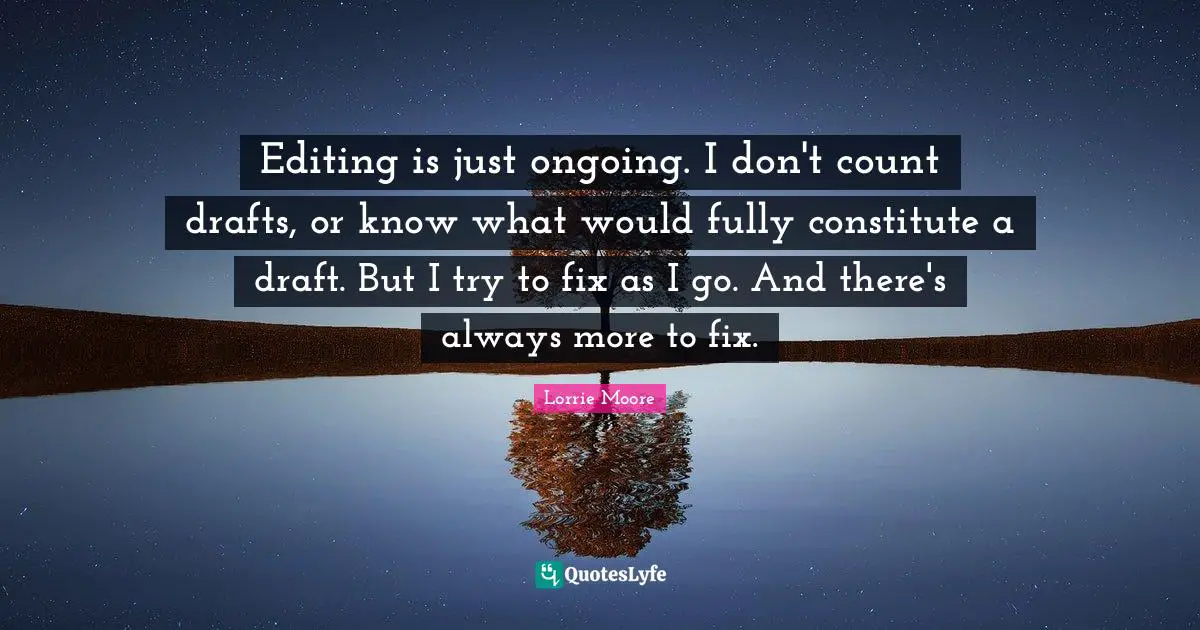 Lorrie Moore Quotes: "Editing is just ongoing. I don't count drafts, or know what would fully constitute a draft. But I try to fix as I go. And there's always more to fix."