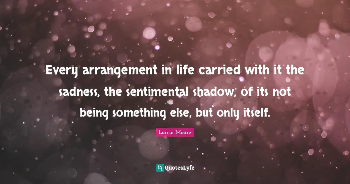 Lorrie Moore Quotes: "Every arrangement in life carried with it the sadness, the sentimental shadow, of its not being something else, but only itself."