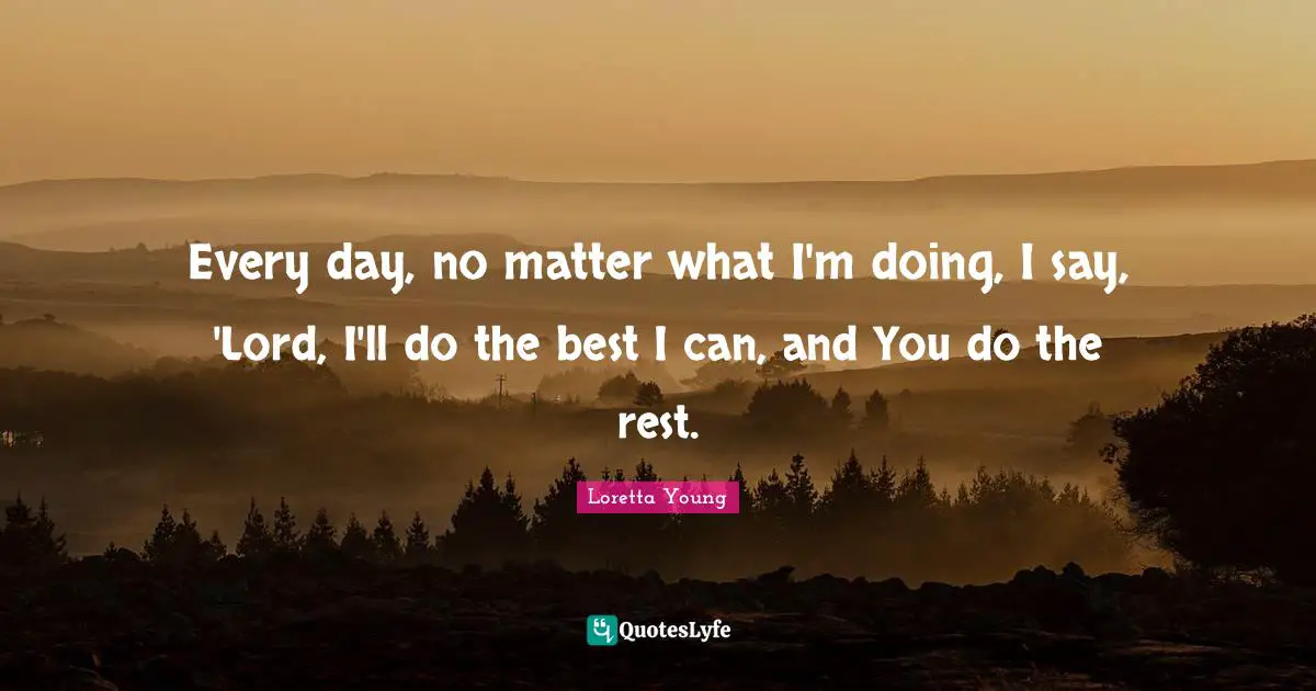 Every day, no matter what I'm doing, I say, 'Lord, I'll do the best I can, and You do the rest.