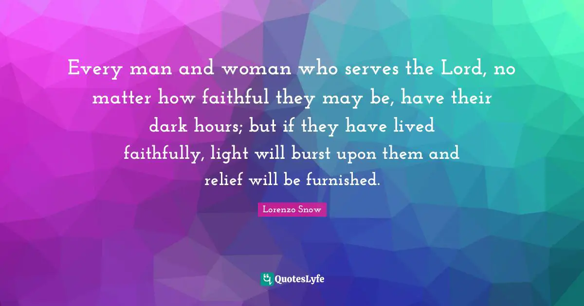 Every man and woman who serves the Lord, no matter how faithful they may be, have their dark hours; but if they have lived faithfully, light will burst upon them and relief will be furnished.