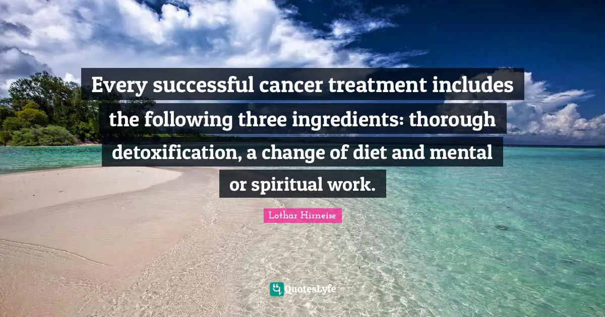 Every successful cancer treatment includes the following three ingredients: thorough detoxification, a change of diet and mental or spiritual work.