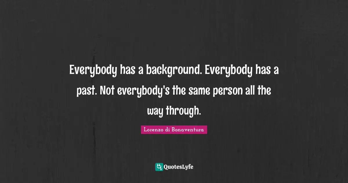 Everybody has a background. Everybody has a past. Not everybody's the same person all the way through.