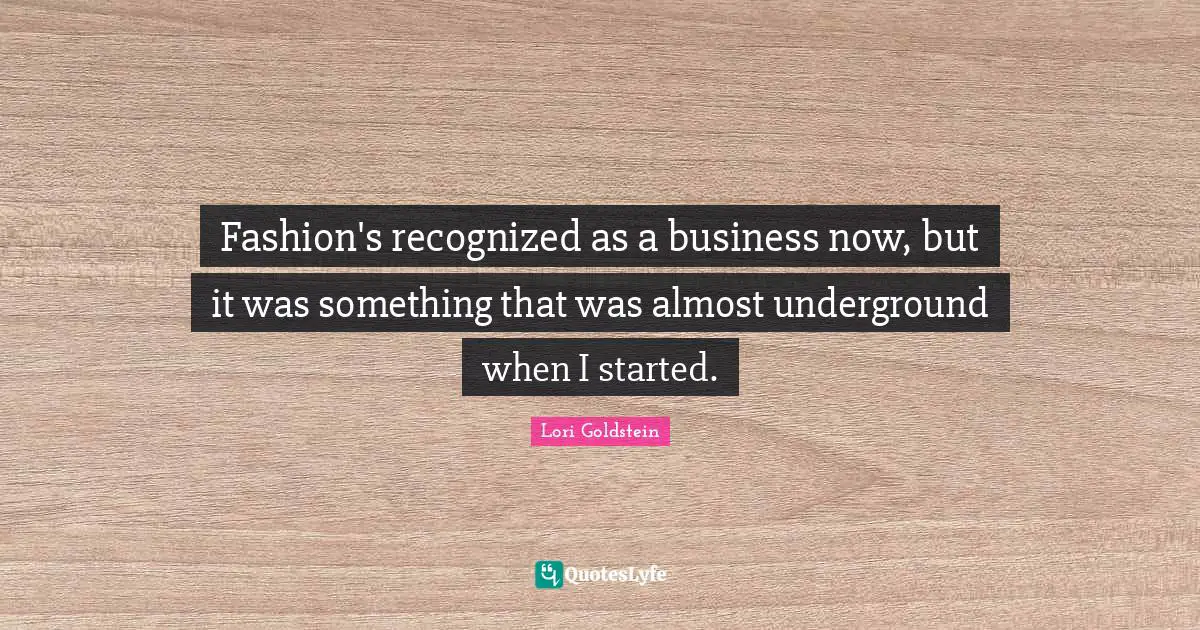 Fashion's recognized as a business now, but it was something that was almost underground when I started.