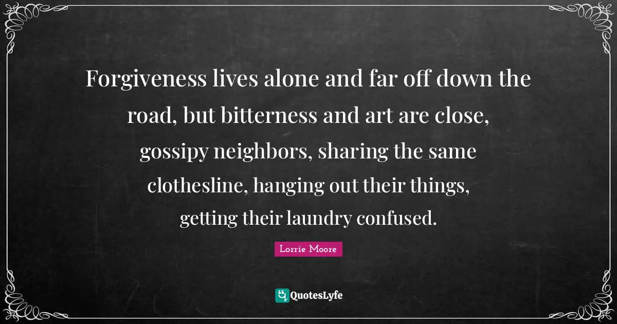 Lorrie Moore Quotes: "Forgiveness lives alone and far off down the road, but bitterness and art are close, gossipy neighbors, sharing the same clothesline, hanging out their things, getting their laundry confused."