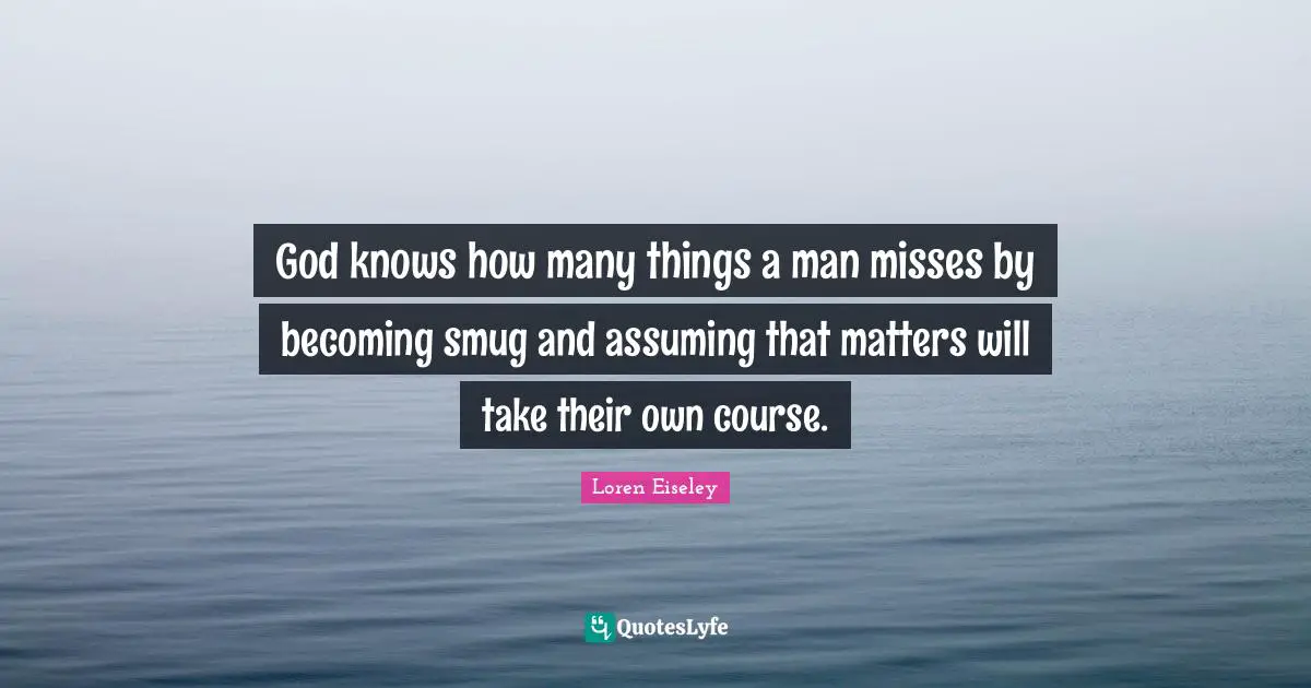 God knows how many things a man misses by becoming smug and assuming that matters will take their own course.