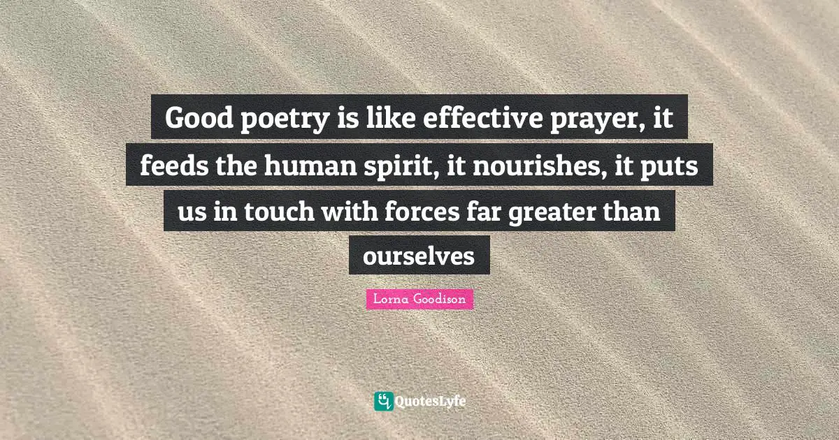 Good poetry is like effective prayer, it feeds the human spirit, it nourishes, it puts us in touch with forces far greater than ourselves