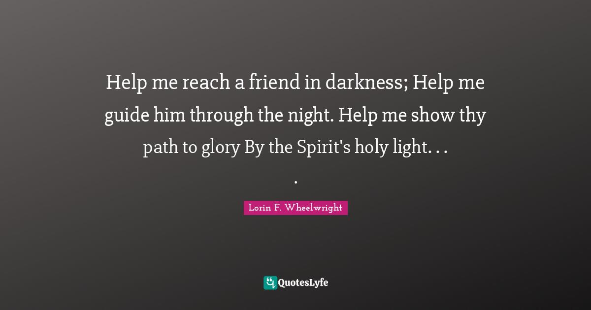 Help me reach a friend in darkness; Help me guide him through the night. Help me show thy path to glory By the Spirit's holy light. . . .