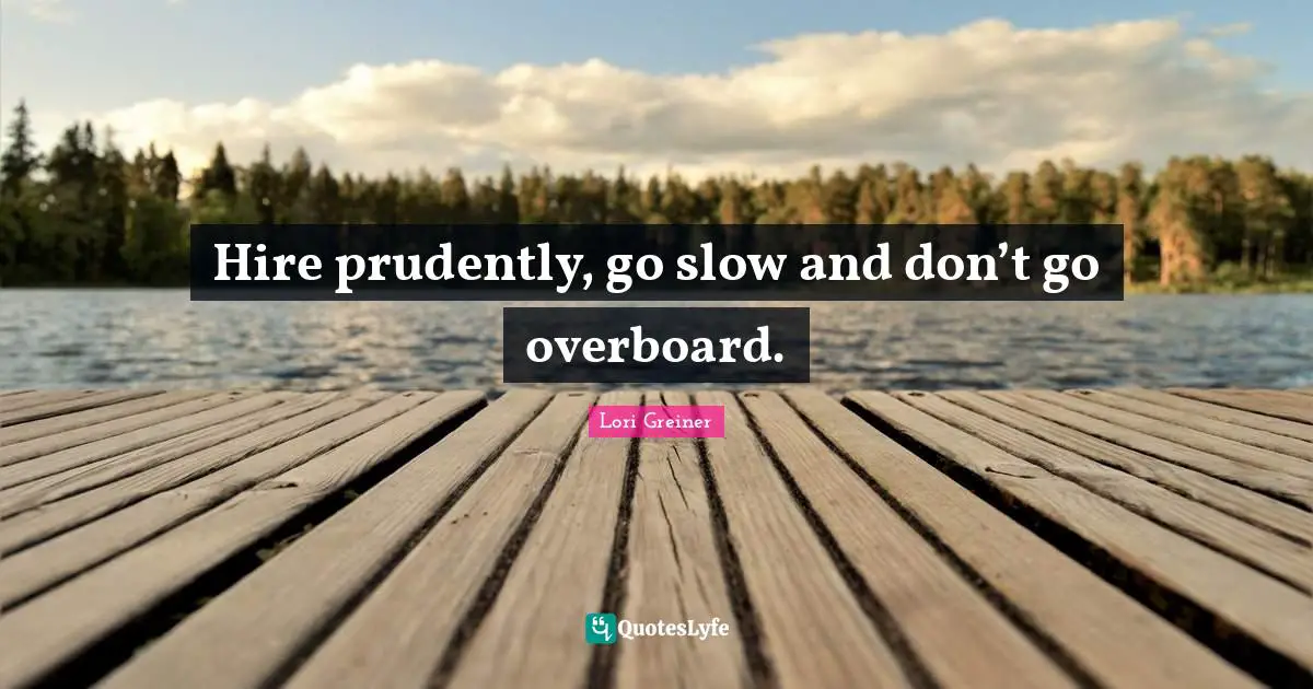 Hire prudently, go slow and don’t go overboard.