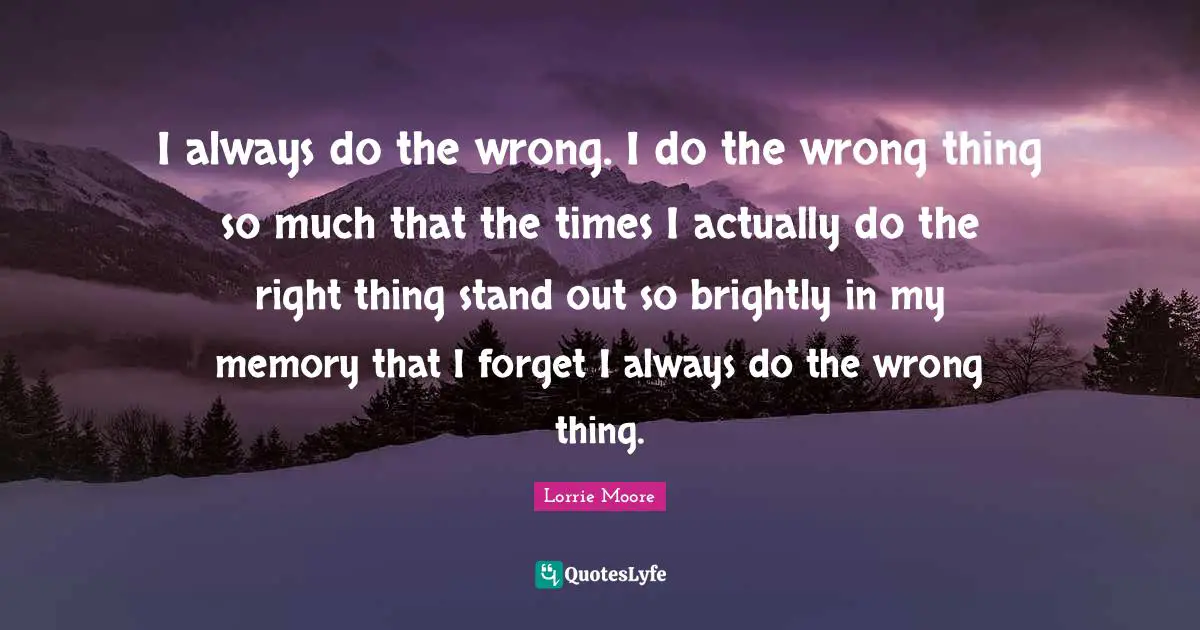 I always do the wrong. I do the wrong thing so much that the times I actually do the right thing stand out so brightly in my memory that I forget I always do the wrong thing.