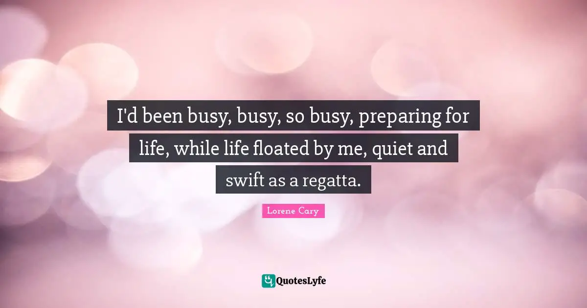 I'd been busy, busy, so busy, preparing for life, while life floated by me, quiet and swift as a regatta.