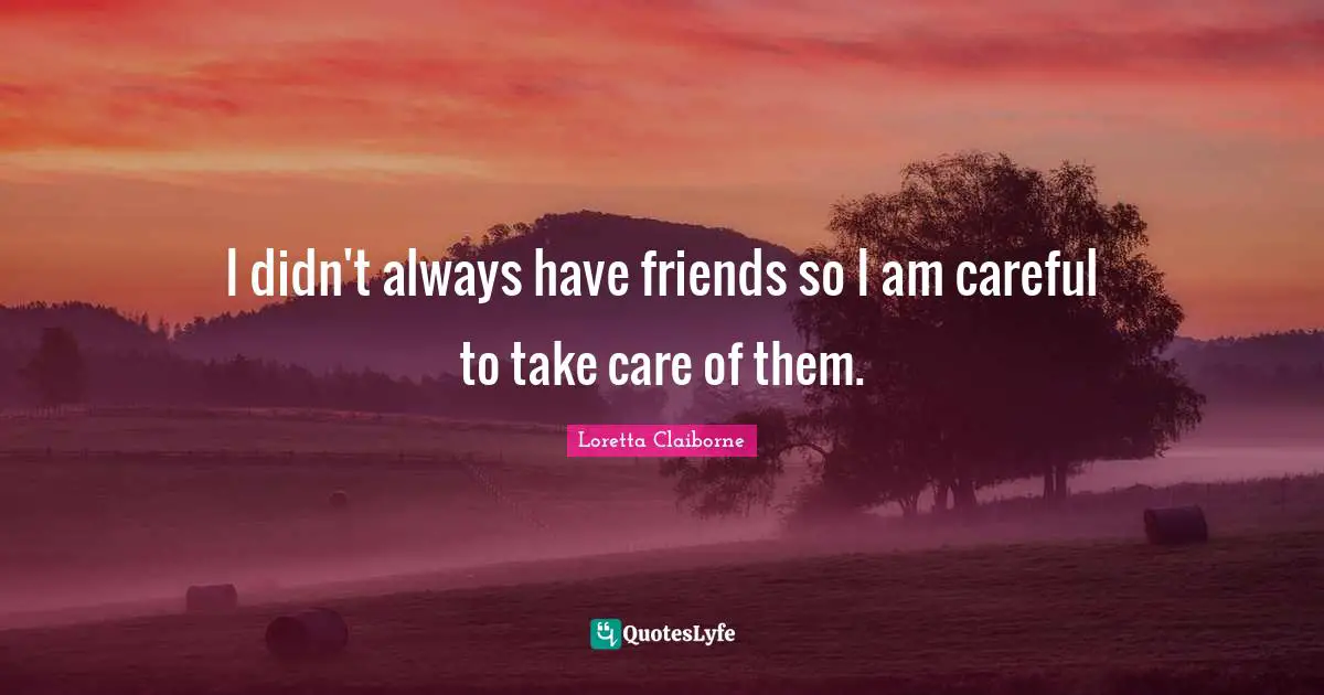 I didn't always have friends so I am careful to take care of them.