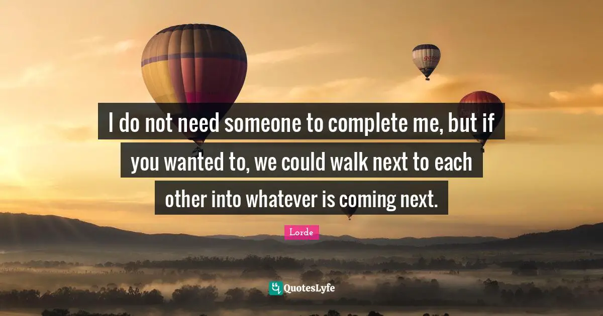 I do not need someone to complete me, but if you wanted to, we could walk next to each other into whatever is coming next.