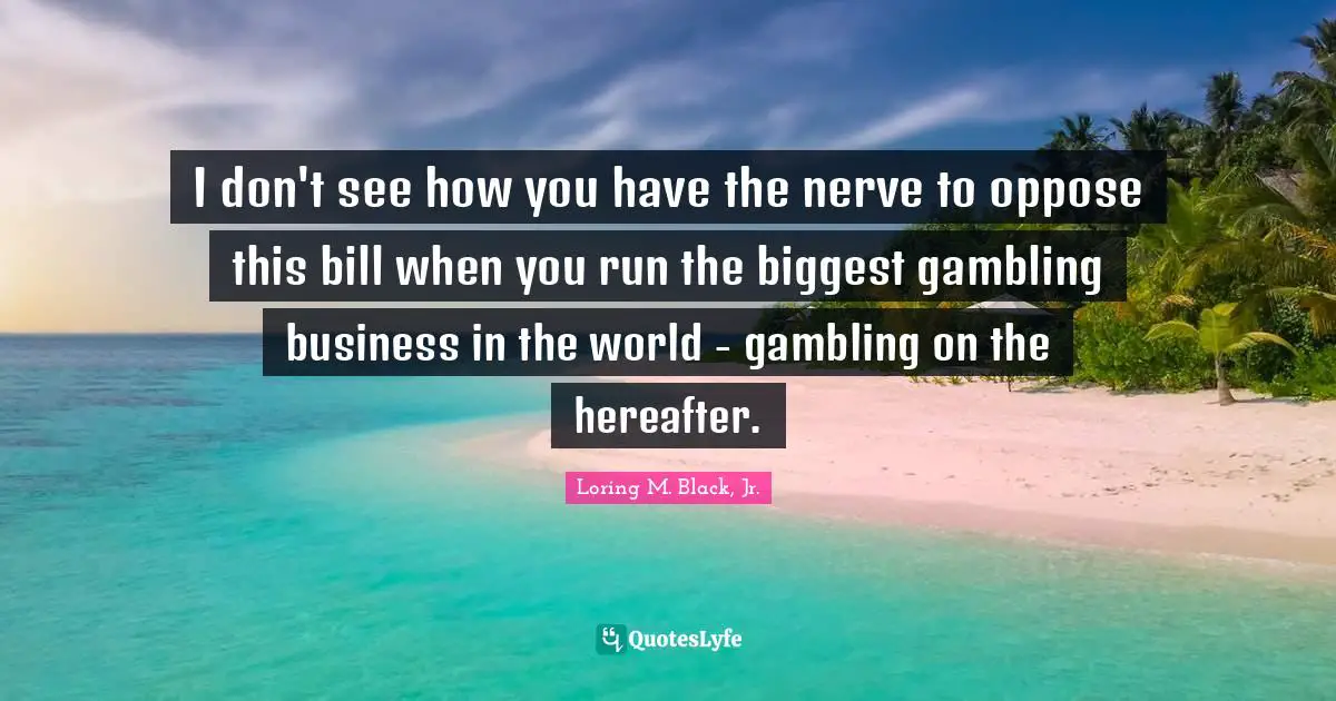 I don't see how you have the nerve to oppose this bill when you run the biggest gambling business in the world - gambling on the hereafter.