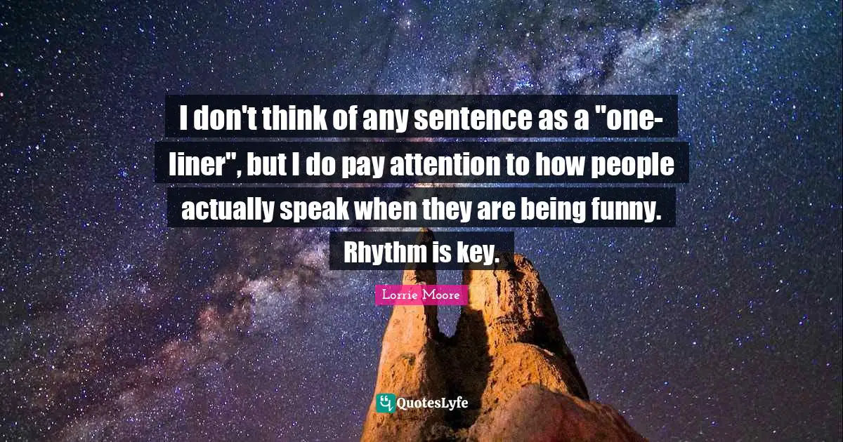Lorrie Moore Quotes: "I don't think of any sentence as a "one-liner", but I do pay attention to how people actually speak when they are being funny. Rhythm is key."