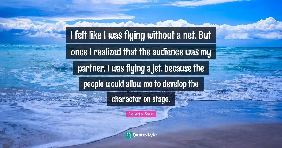 I felt like I was flying without a net. But once I realized that the audience was my partner, I was flying a jet, because the people would allow me to develop the character on stage.