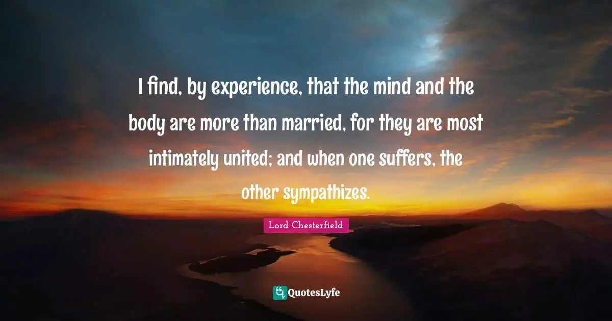I find, by experience, that the mind and the body are more than married, for they are most intimately united; and when one suffers, the other sympathizes.