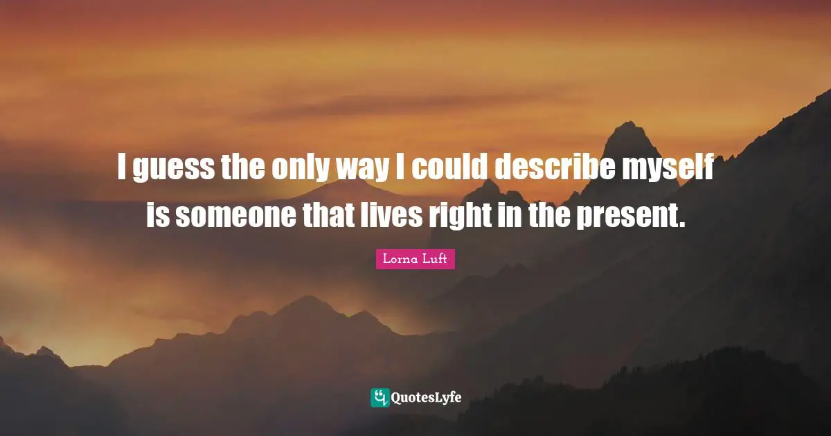 I guess the only way I could describe myself is someone that lives right in the present.