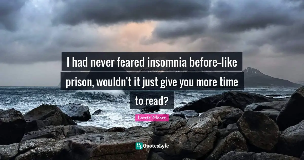 Lorrie Moore Quotes: "I had never feared insomnia before--like prison, wouldn't it just give you more time to read?"