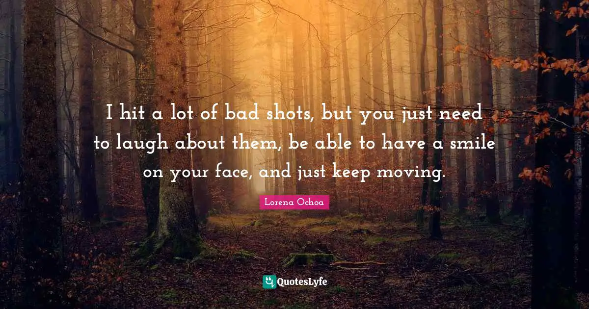 I hit a lot of bad shots, but you just need to laugh about them, be able to have a smile on your face, and just keep moving.