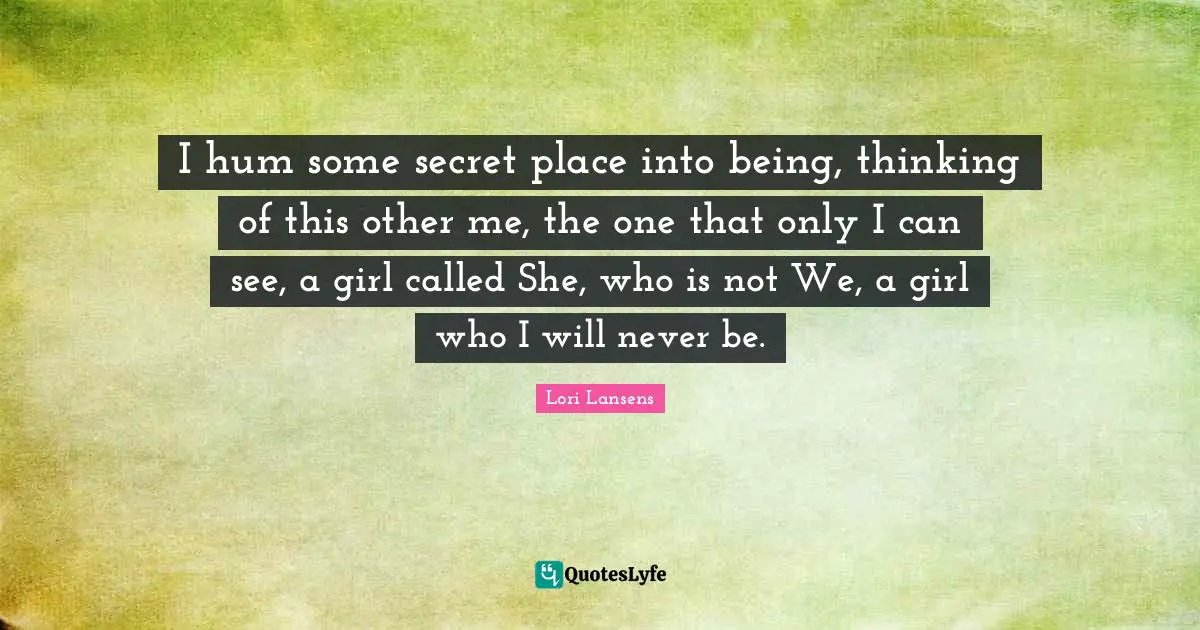 I hum some secret place into being, thinking of this other me, the one that only I can see, a girl called She, who is not We, a girl who I will never be.