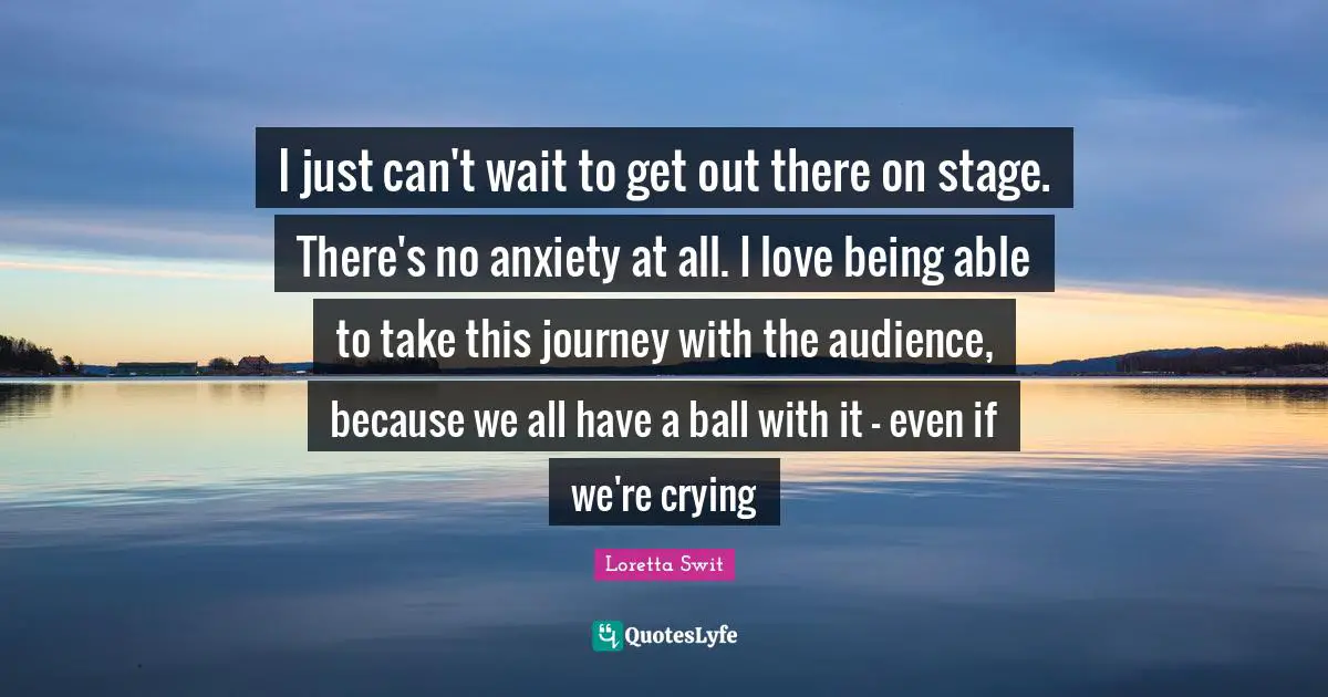 I just can't wait to get out there on stage. There's no anxiety at all. I love being able to take this journey with the audience, because we all have a ball with it - even if we're crying