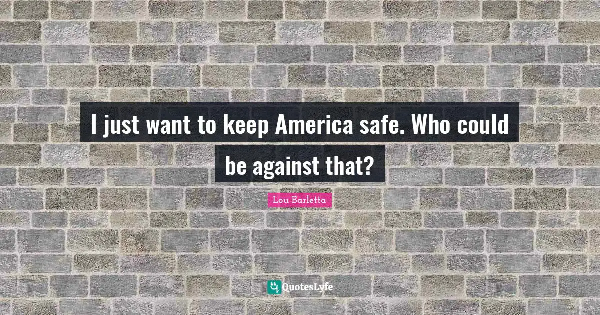 I just want to keep America safe. Who could be against that?
