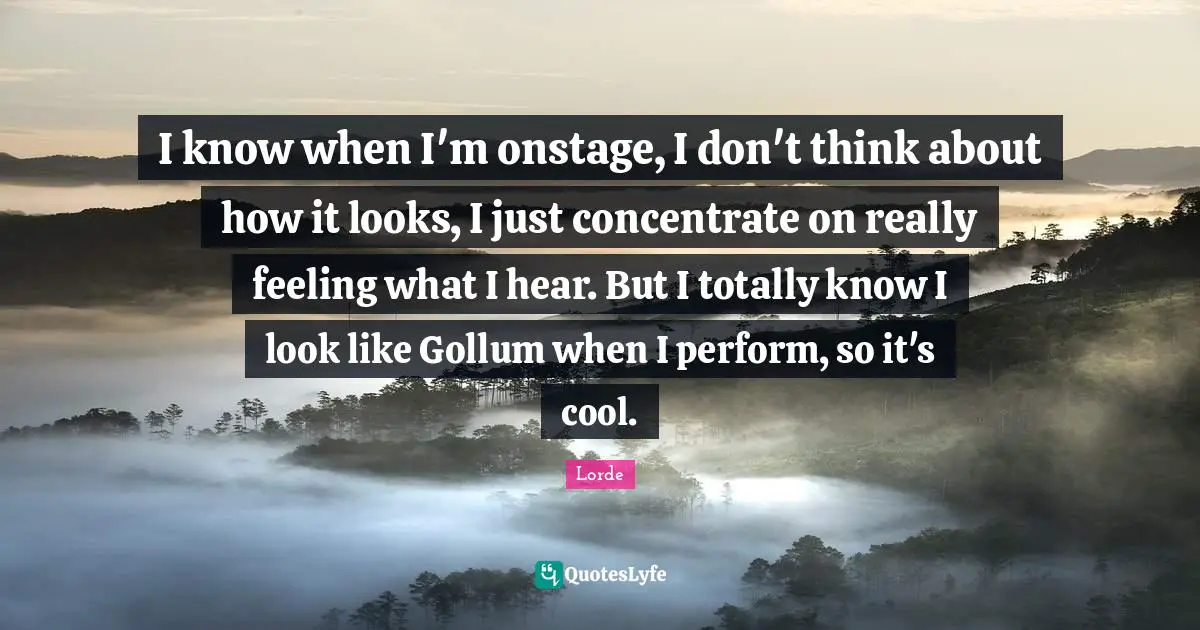 Lorde Quotes: "I know when I'm onstage, I don't think about how it looks, I just concentrate on really feeling what I hear. But I totally know I look like Gollum when I perform, so it's cool."