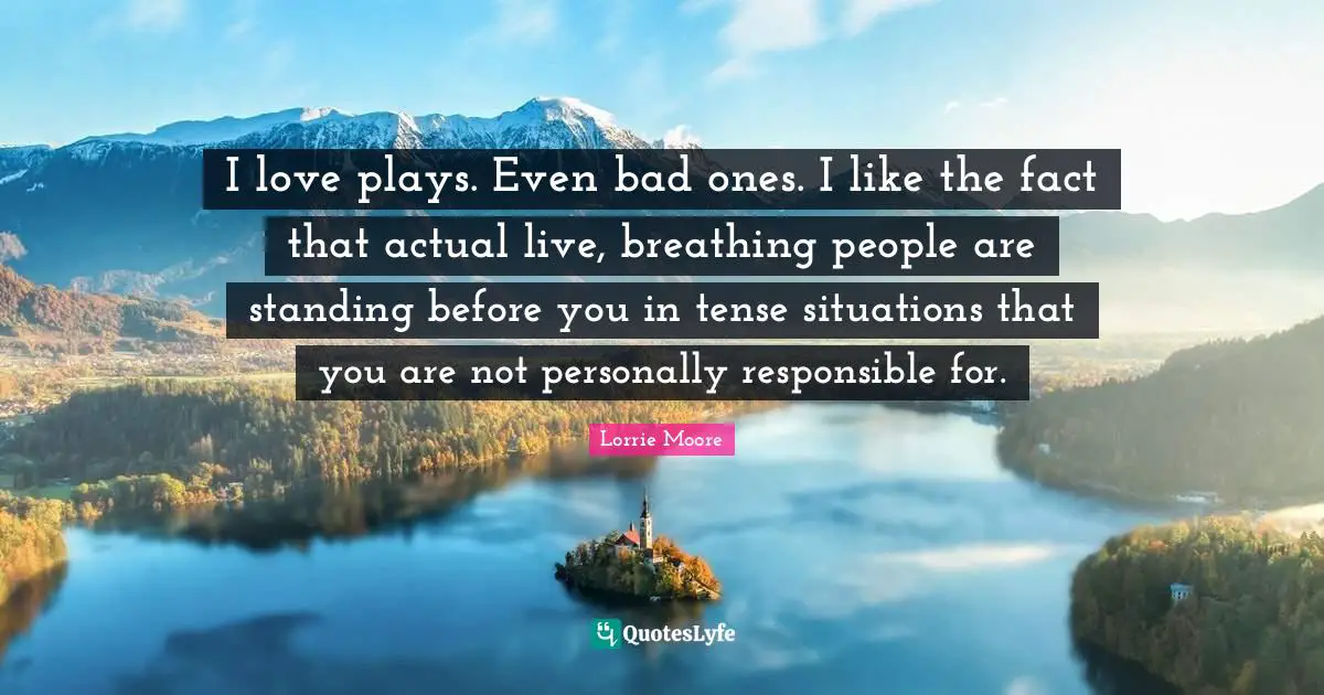 Lorrie Moore Quotes: "I love plays. Even bad ones. I like the fact that actual live, breathing people are standing before you in tense situations that you are not personally responsible for."