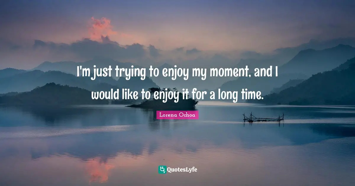 I'm just trying to enjoy my moment, and I would like to enjoy it for a long time.