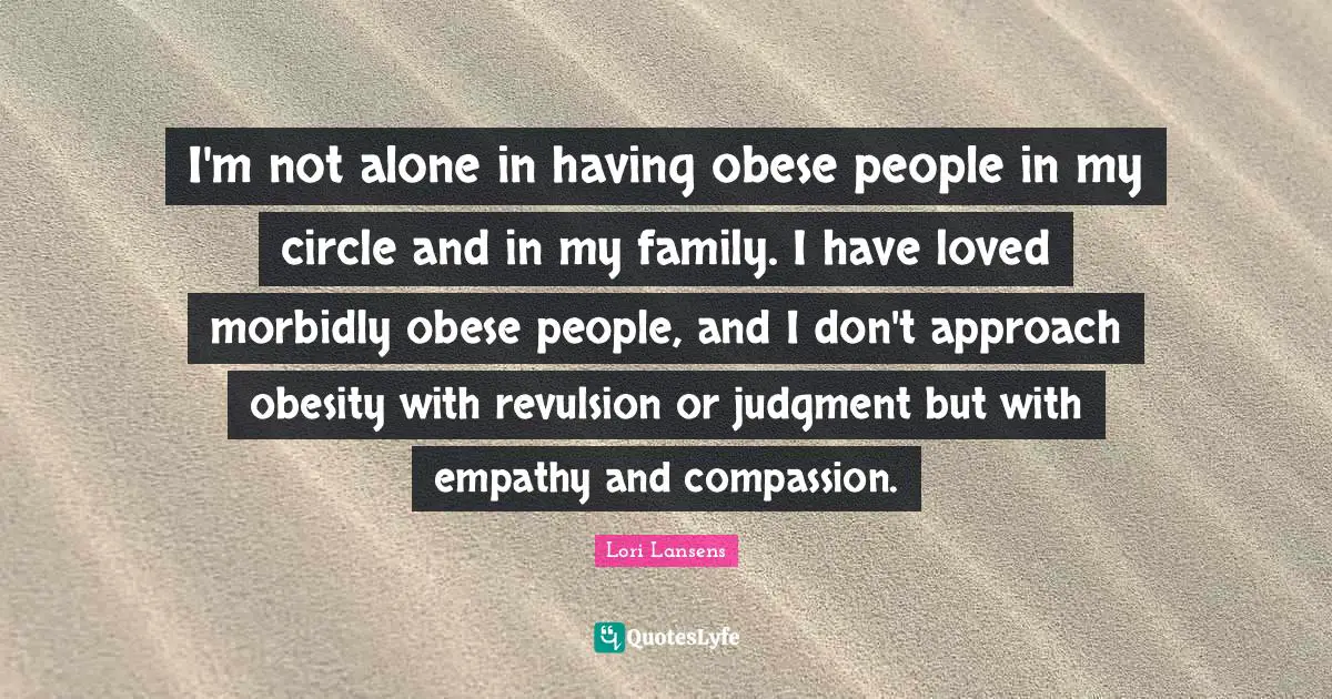 I'm not alone in having obese people in my circle and in my family. I have loved morbidly obese people, and I don't approach obesity with revulsion or judgment but with empathy and compassion.