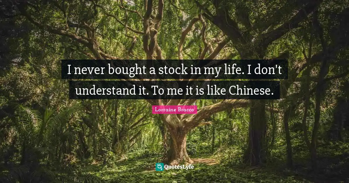I never bought a stock in my life. I don't understand it. To me it is like Chinese.