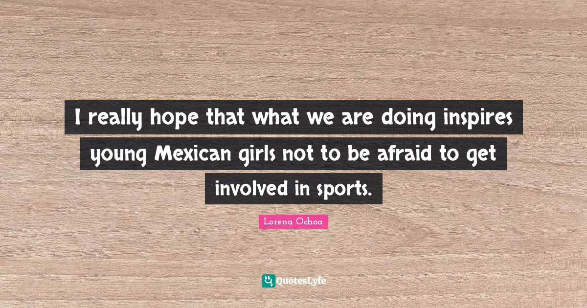 I really hope that what we are doing inspires young Mexican girls not to be afraid to get involved in sports.