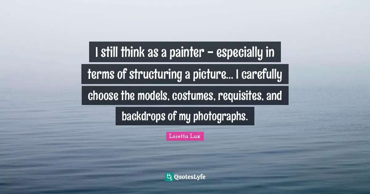 I still think as a painter - especially in terms of structuring a picture... I carefully choose the models, costumes, requisites, and backdrops of my photographs.