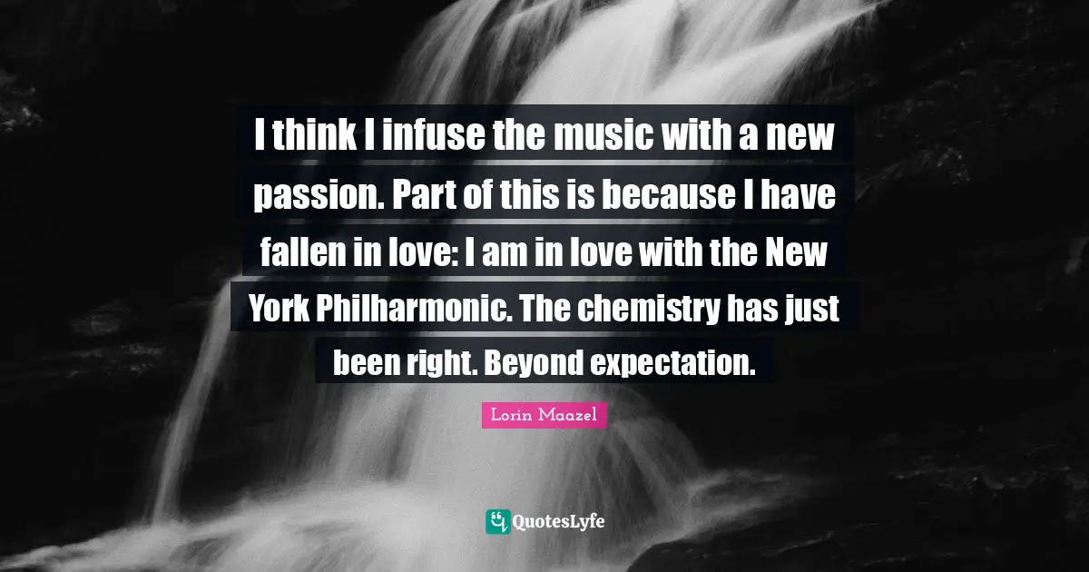 I think I infuse the music with a new passion. Part of this is because I have fallen in love: I am in love with the New York Philharmonic. The chemistry has just been right. Beyond expectation.