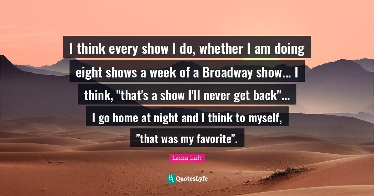 I think every show I do, whether I am doing eight shows a week of a Broadway show... I think, "that's a show I'll never get back"... I go home at night and I think to myself, "that was my favorite".