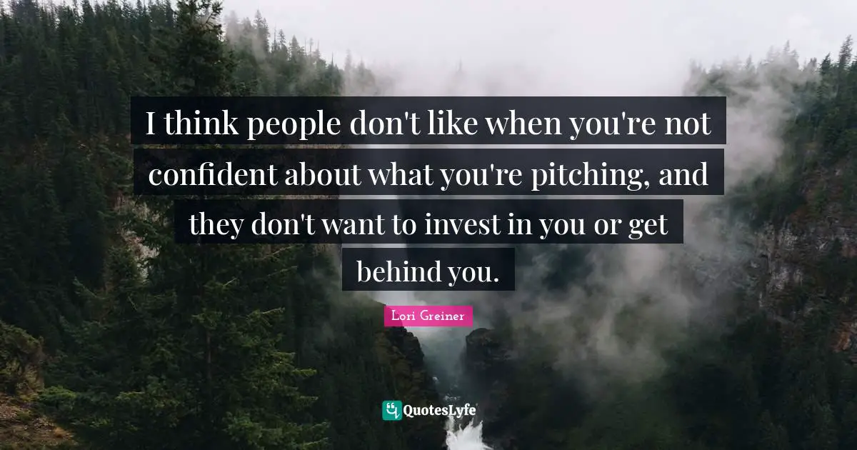 I think people don't like when you're not confident about what you're pitching, and they don't want to invest in you or get behind you.