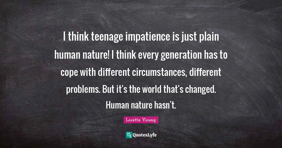 I think teenage impatience is just plain human nature! I think every generation has to cope with different circumstances, different problems. But it's the world that's changed. Human nature hasn't.