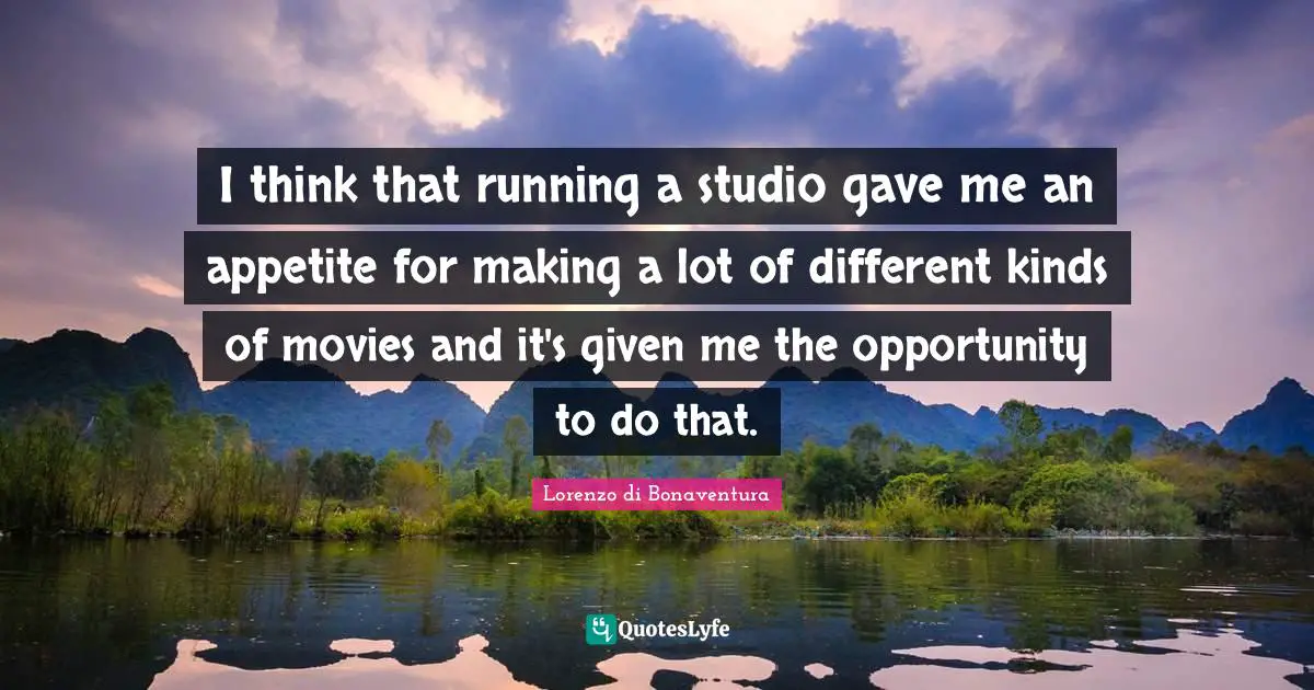 I think that running a studio gave me an appetite for making a lot of different kinds of movies and it's given me the opportunity to do that.