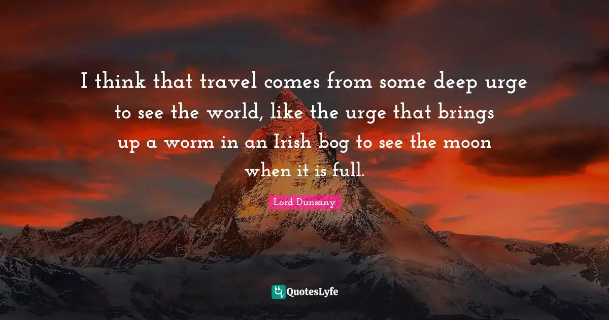 I think that travel comes from some deep urge to see the world, like the urge that brings up a worm in an Irish bog to see the moon when it is full.