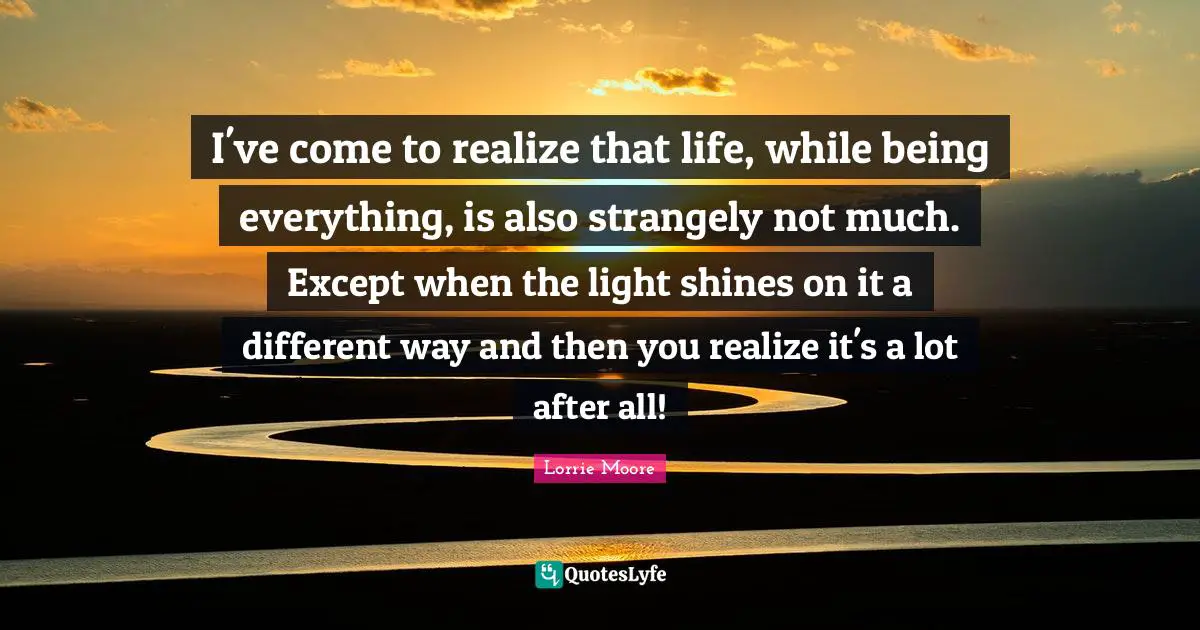 Lorrie Moore Quotes: "I've come to realize that life, while being everything, is also strangely not much. Except when the light shines on it a different way and then you realize it's a lot after all!"